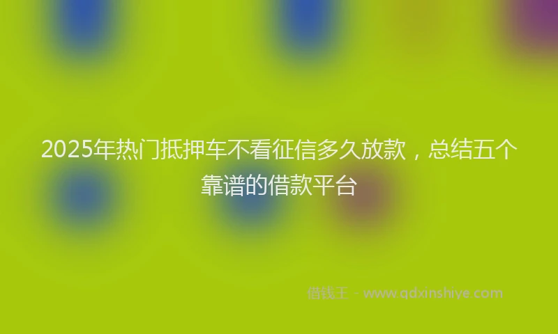 2025年热门抵押车不看征信多久放款，总结五个靠谱的借款平台