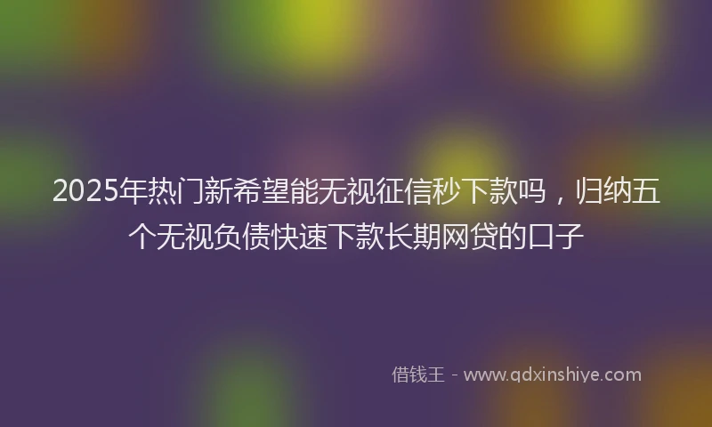 2025年热门新希望能无视征信秒下款吗，归纳五个无视负债快速下款长期网贷的口子