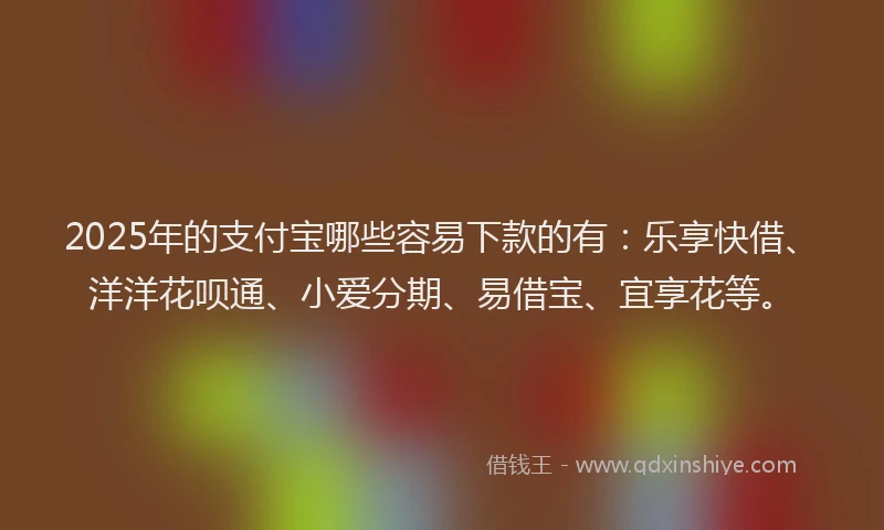 2025年的支付宝哪些容易下款的有：乐享快借、洋洋花呗通、小爱分期、易借宝、宜享花等。