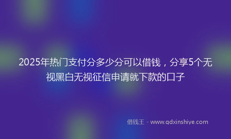 2025年热门支付分多少分可以借钱，分享5个无视黑白无视征信申请就下款的口子