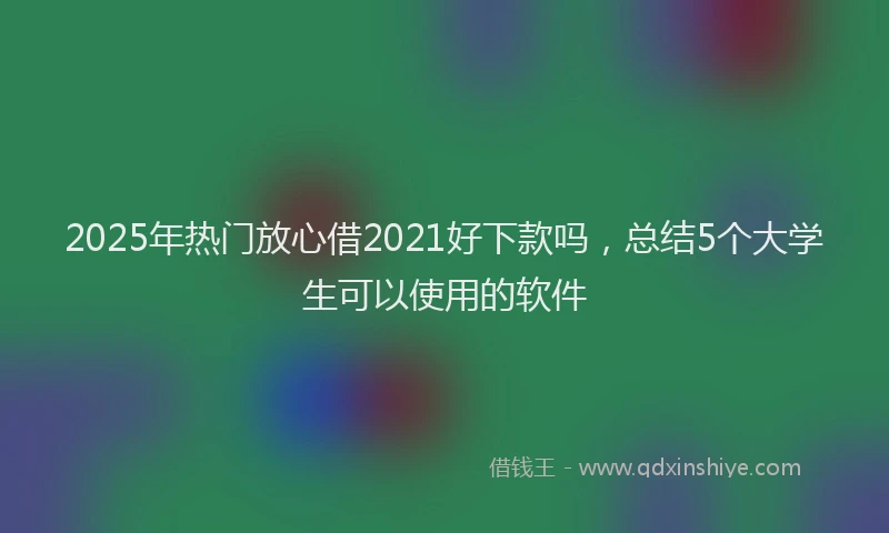 2025年热门放心借2021好下款吗，总结5个大学生可以使用的软件
