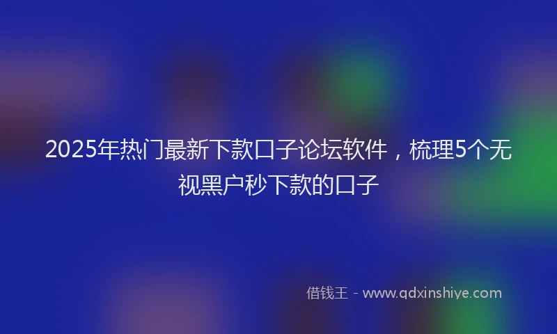 2025年热门最新下款口子论坛软件，梳理5个无视黑户秒下款的口子