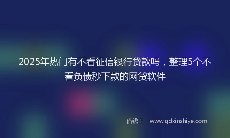 2025年热门有不看征信银行贷款吗，整理5个不看负债秒下款的网贷软件
