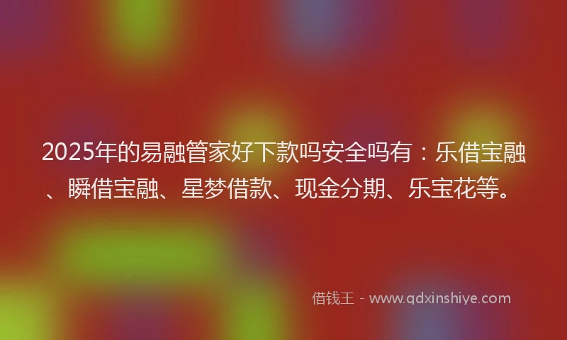 2025年的易融管家好下款吗安全吗有：乐借宝融、瞬借宝融、星梦借款、现金分期、乐宝花等。