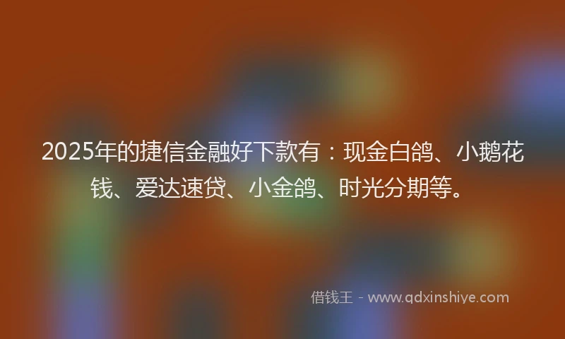 2025年的捷信金融好下款有：现金白鸽、小鹅花钱、爱达速贷、小金鸽、时光分期等。