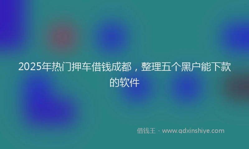 2025年热门押车借钱成都，整理五个黑户能下款的软件