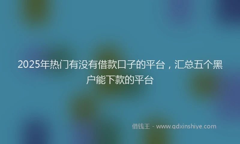 2025年热门有没有借款口子的平台，汇总五个黑户能下款的平台