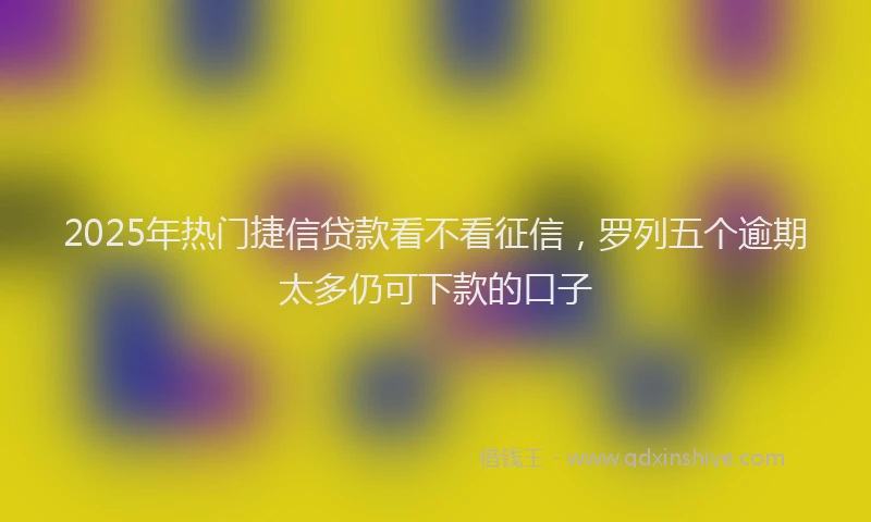 2025年热门捷信贷款看不看征信，罗列五个逾期太多仍可下款的口子
