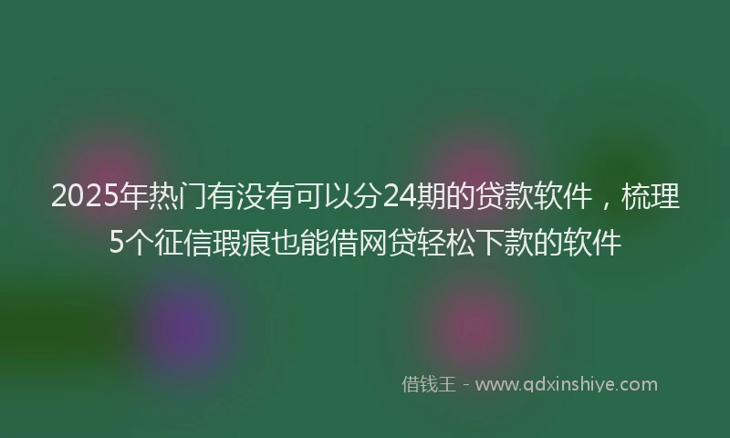 2025年热门有没有可以分24期的贷款软件，梳理5个征信瑕疵也能借网贷轻松下款的软件