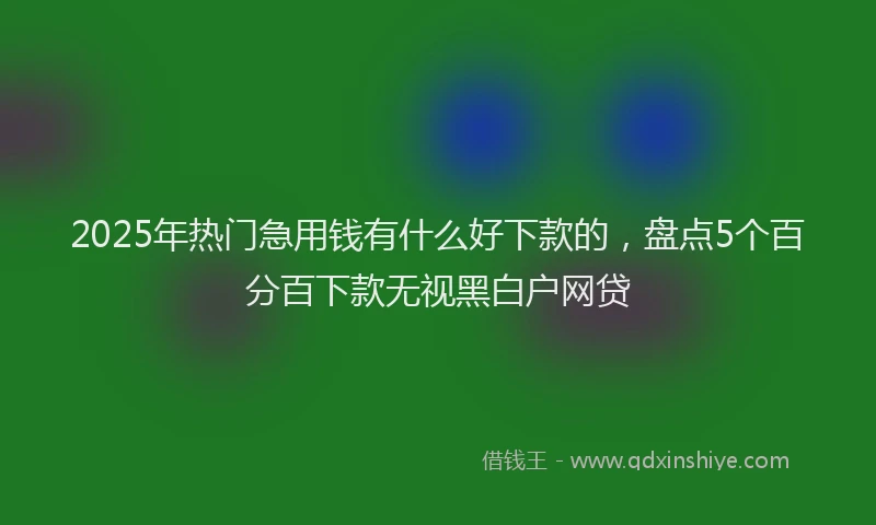 2025年热门急用钱有什么好下款的，盘点5个百分百下款无视黑白户网贷
