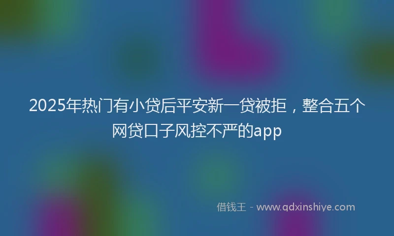 2025年热门有小贷后平安新一贷被拒，整合五个网贷口子风控不严的app