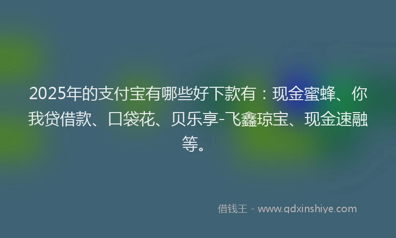 2025年的支付宝有哪些好下款有：现金蜜蜂、你我贷借款、口袋花、贝乐享-飞鑫琼宝、现金速融等。
