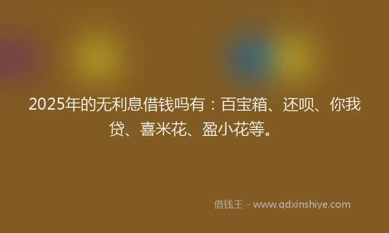 2025年的无利息借钱吗有：百宝箱、还呗、你我贷、喜米花、盈小花等。