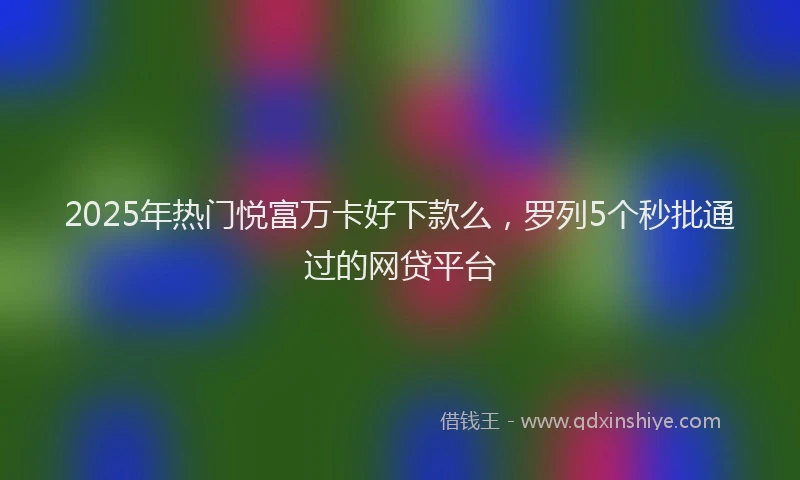 2025年热门悦富万卡好下款么，罗列5个秒批通过的网贷平台
