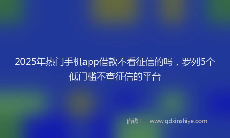 2025年热门手机app借款不看征信的吗，罗列5个低门槛不查征信的平台