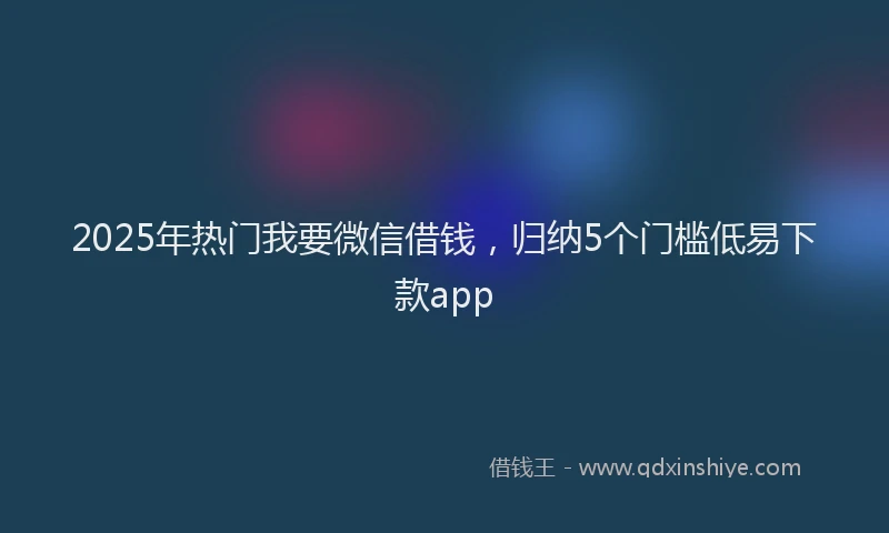 2025年热门我要微信借钱，归纳5个门槛低易下款app