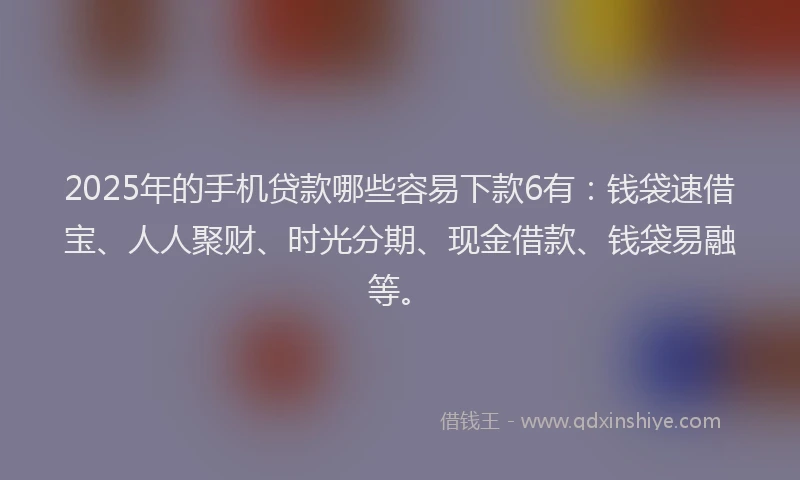 2025年的手机贷款哪些容易下款6有：钱袋速借宝、人人聚财、时光分期、现金借款、钱袋易融等。