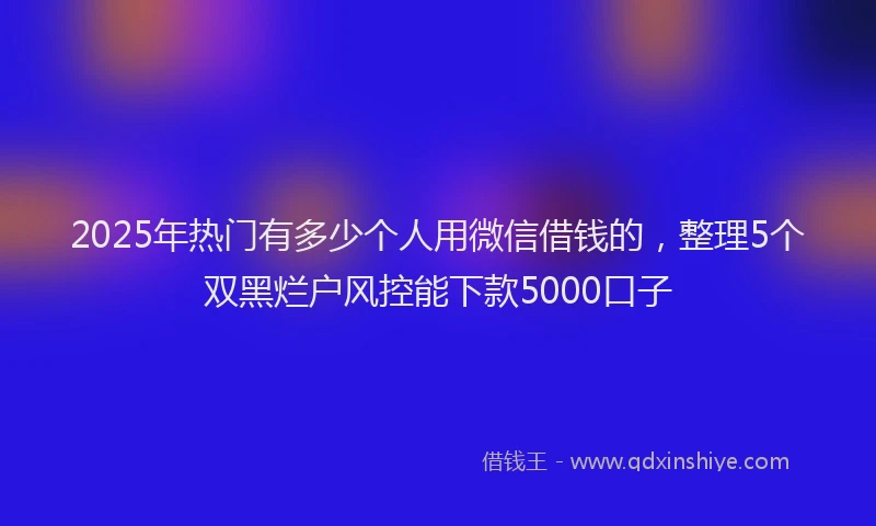 2025年热门有多少个人用微信借钱的，整理5个双黑烂户风控能下款5000口子