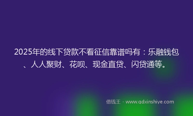 2025年的线下贷款不看征信靠谱吗有：乐融钱包、人人聚财、花呗、现金直贷、闪贷通等。