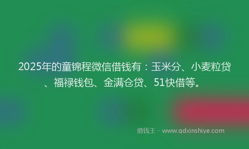 2025年的童锦程微信借钱有：玉米分、小麦粒贷、福禄钱包、金满仓贷、51快借等。