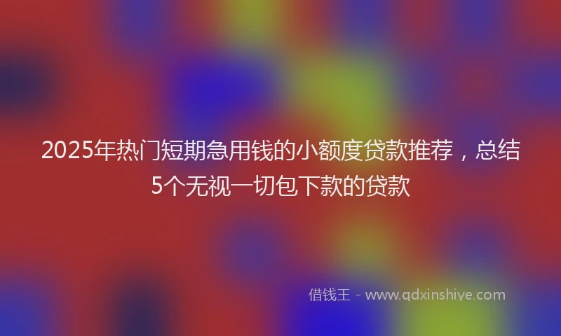 2025年热门短期急用钱的小额度贷款推荐，总结5个无视一切包下款的贷款