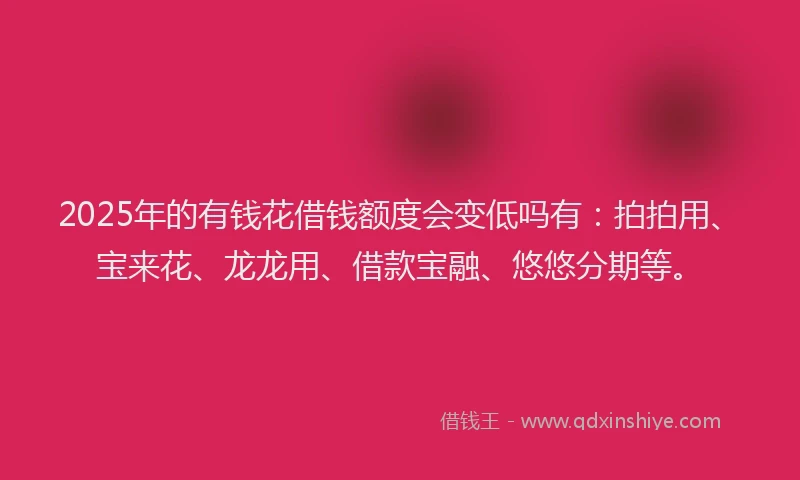 2025年的有钱花借钱额度会变低吗有：拍拍用、宝来花、龙龙用、借款宝融、悠悠分期等。