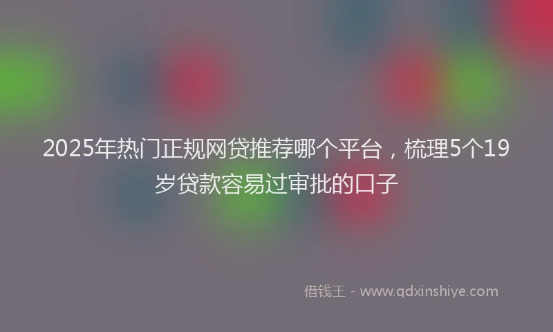 2025年热门正规网贷推荐哪个平台，梳理5个19岁贷款容易过审批的口子