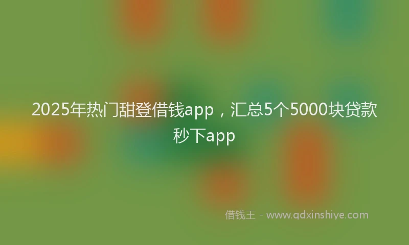 2025年热门甜登借钱app，汇总5个5000块贷款秒下app