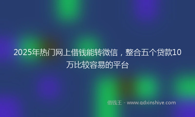 2025年热门网上借钱能转微信，整合五个贷款10万比较容易的平台