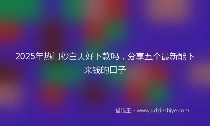 2025年热门秒白天好下款吗，分享五个最新能下来钱的口子