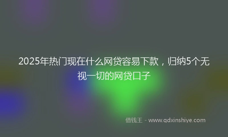 2025年热门现在什么网贷容易下款，归纳5个无视一切的网贷口子