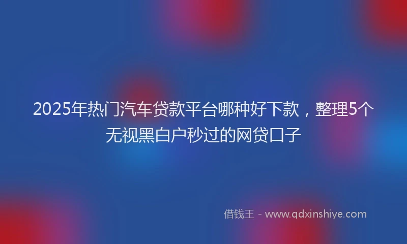 2025年热门汽车贷款平台哪种好下款，整理5个无视黑白户秒过的网贷口子