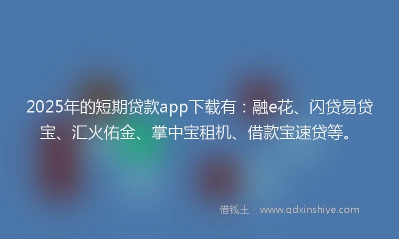 2025年的短期贷款app下载有：融e花、闪贷易贷宝、汇火佑金、掌中宝租机、借款宝速贷等。