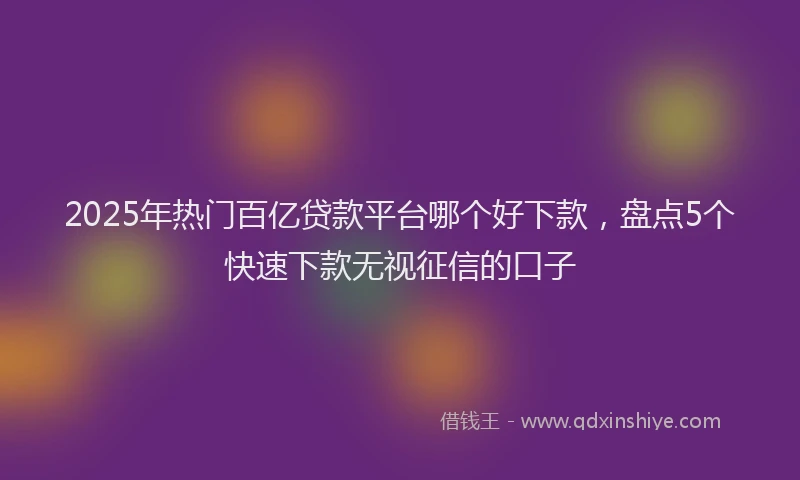 2025年热门百亿贷款平台哪个好下款，盘点5个快速下款无视征信的口子