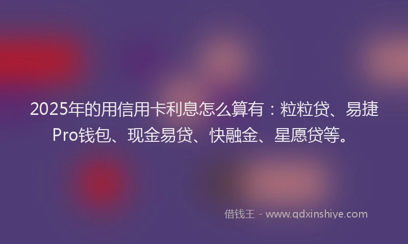 2025年的用信用卡利息怎么算有：粒粒贷、易捷Pro钱包、现金易贷、快融金、星愿贷等。