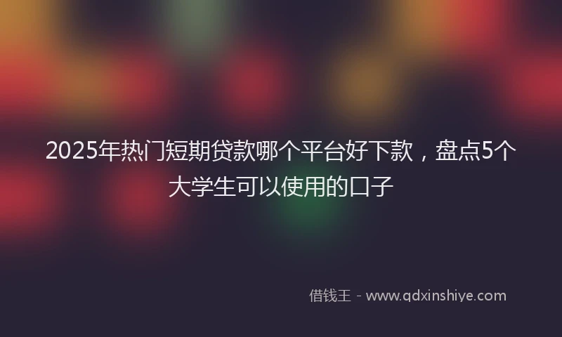 2025年热门短期贷款哪个平台好下款，盘点5个大学生可以使用的口子