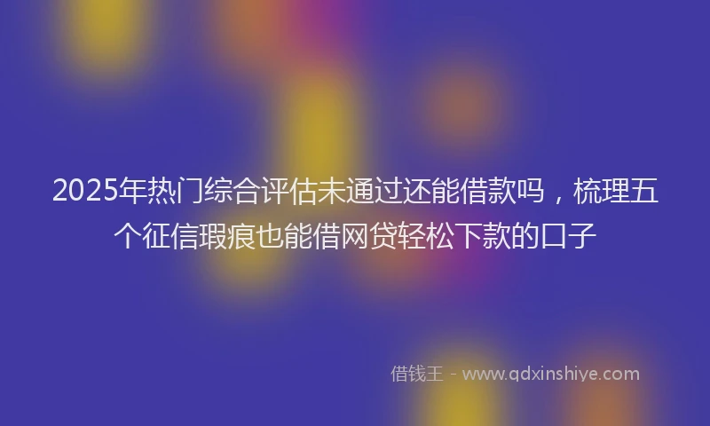 2025年热门综合评估未通过还能借款吗，梳理五个征信瑕疵也能借网贷轻松下款的口子