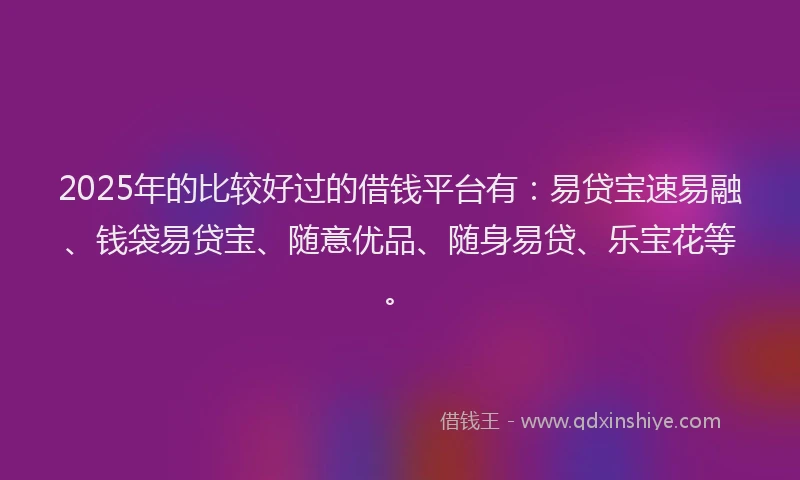 2025年的比较好过的借钱平台有：易贷宝速易融、钱袋易贷宝、随意优品、随身易贷、乐宝花等。