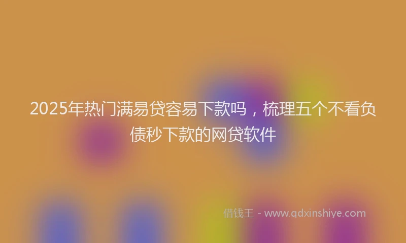 2025年热门满易贷容易下款吗，梳理五个不看负债秒下款的网贷软件