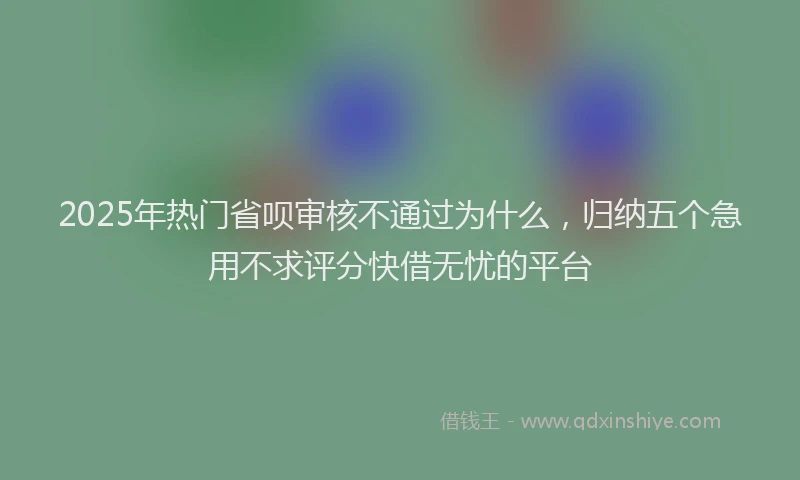 2025年热门省呗审核不通过为什么，归纳五个急用不求评分快借无忧的平台
