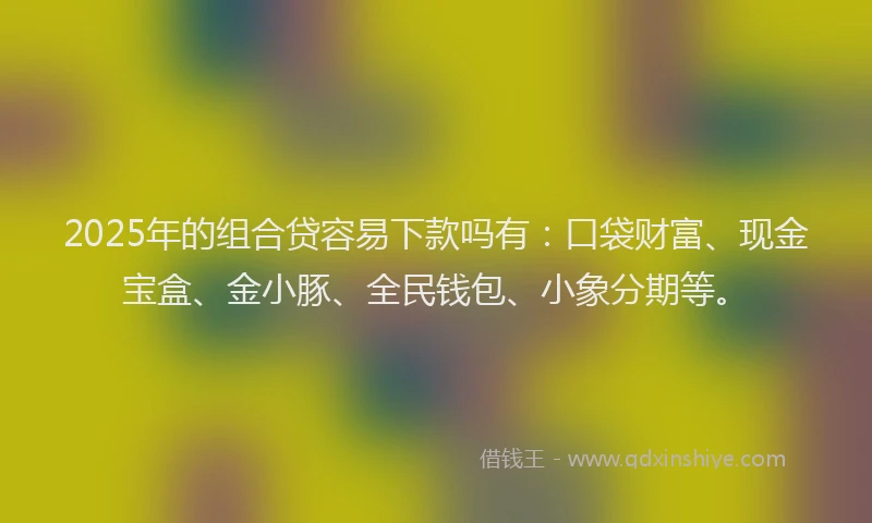 2025年的组合贷容易下款吗有：口袋财富、现金宝盒、金小豚、全民钱包、小象分期等。