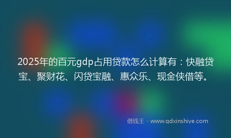2025年的百元gdp占用贷款怎么计算有：快融贷宝、聚财花、闪贷宝融、惠众乐、现金侠借等。