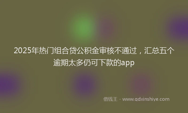 2025年热门组合贷公积金审核不通过，汇总五个逾期太多仍可下款的app