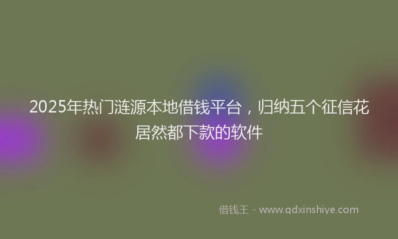 2025年热门涟源本地借钱平台，归纳五个征信花居然都下款的软件
