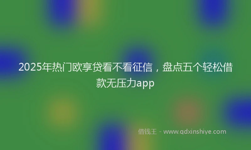 2025年热门欧享贷看不看征信，盘点五个轻松借款无压力app