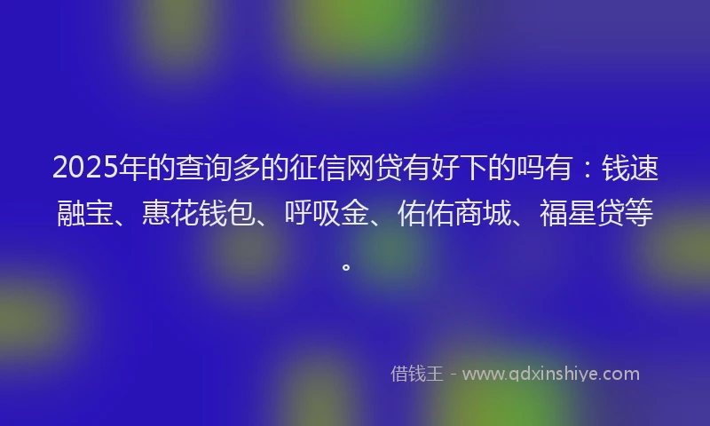 2025年的查询多的征信网贷有好下的吗有：钱速融宝、惠花钱包、呼吸金、佑佑商城、福星贷等。