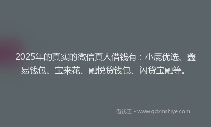 2025年的真实的微信真人借钱有：小鹿优选、鑫易钱包、宝来花、融悦贷钱包、闪贷宝融等。