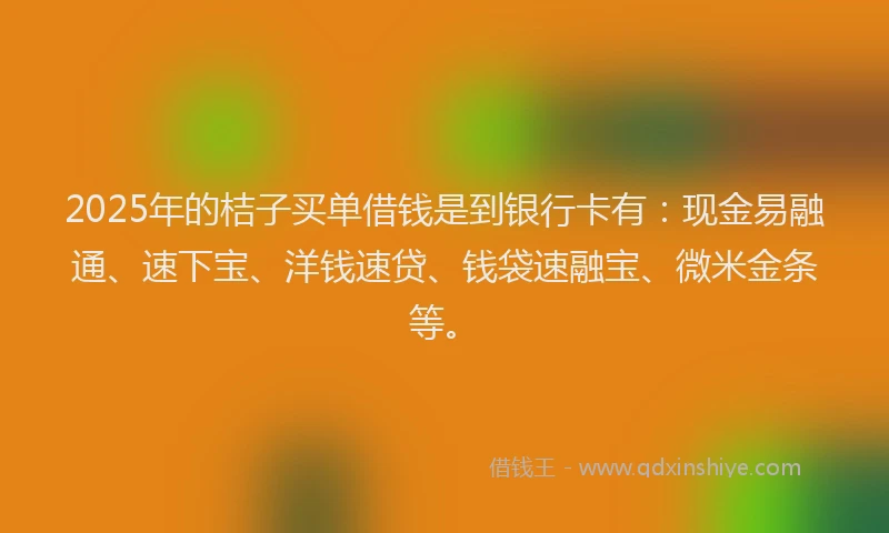 2025年的桔子买单借钱是到银行卡有：现金易融通、速下宝、洋钱速贷、钱袋速融宝、微米金条等。