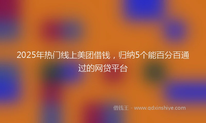 2025年热门线上美团借钱，归纳5个能百分百通过的网贷平台