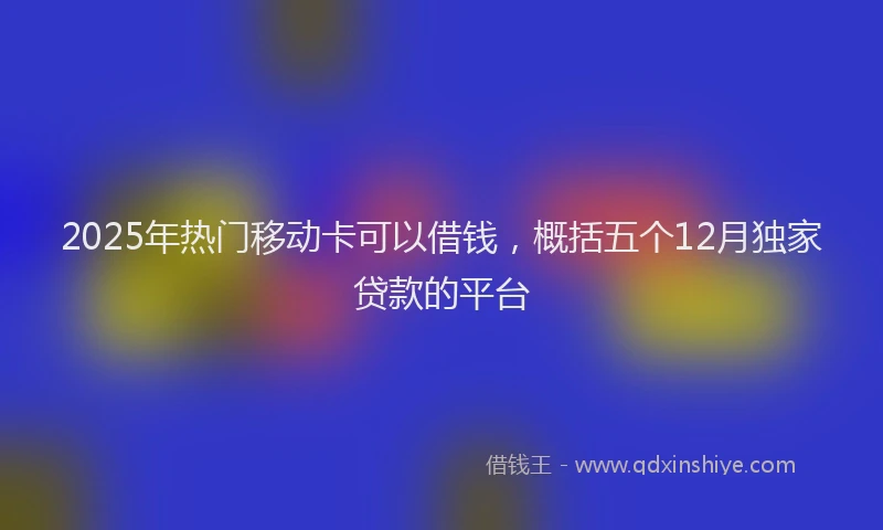 2025年热门移动卡可以借钱，概括五个12月独家贷款的平台